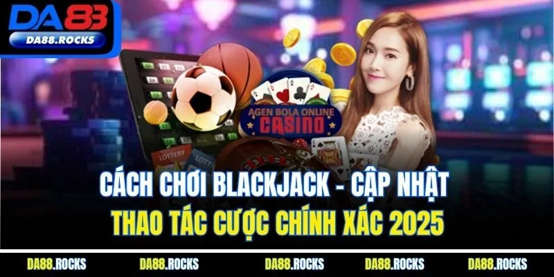Cách Chơi Blackjack - Cập Nhật Thao Tác Cược Chính Xác 2025